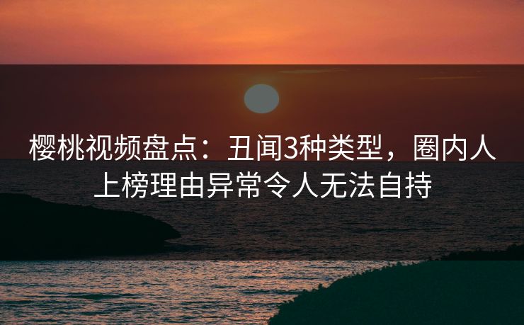 樱桃视频盘点：丑闻3种类型，圈内人上榜理由异常令人无法自持