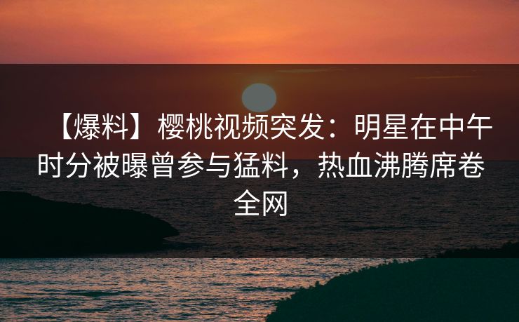 【爆料】樱桃视频突发:明星在中午时分被曝曾参与猛料,热血沸腾席卷全网 【爆料】樱桃视频突发:明星在中午时分被曝曾参与猛料,热血沸腾席卷全网
