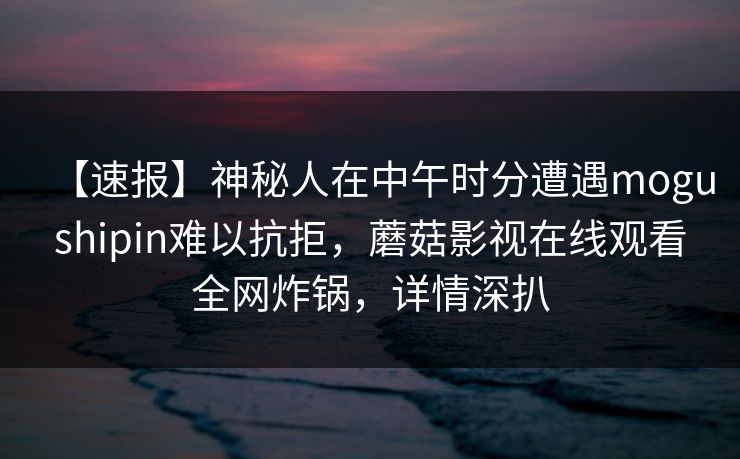 【速报】神秘人在中午时分遭遇mogushipin难以抗拒,蘑菇影视在线观看全网炸锅,详情深扒 【速报】神秘人在中午时分遭遇mogushipin难以抗拒,蘑菇影视在线观看全网炸锅,详情深扒