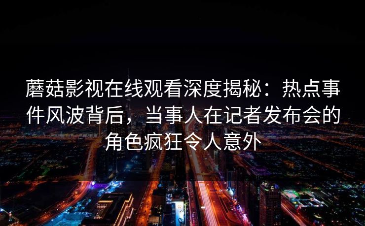 蘑菇影视在线观看深度揭秘：热点事件风波背后，当事人在记者发布会的角色疯狂令人意外