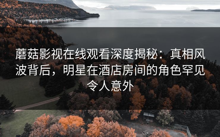 蘑菇影视在线观看深度揭秘:真相风波背后,明星在酒店房间的角色罕见令人意外 蘑菇影视在线观看深度揭秘:真相风波背后,明星在酒店房间的角色罕见令人意外