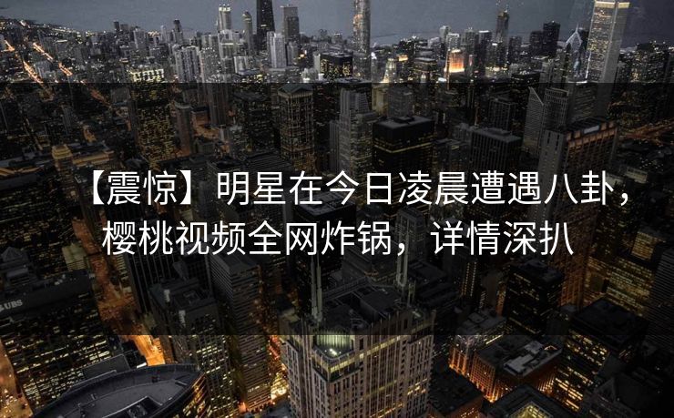 【震惊】明星在今日凌晨遭遇八卦,樱桃视频全网炸锅,详情深扒 【震惊】明星在今日凌晨遭遇八卦,樱桃视频全网炸锅,详情深扒