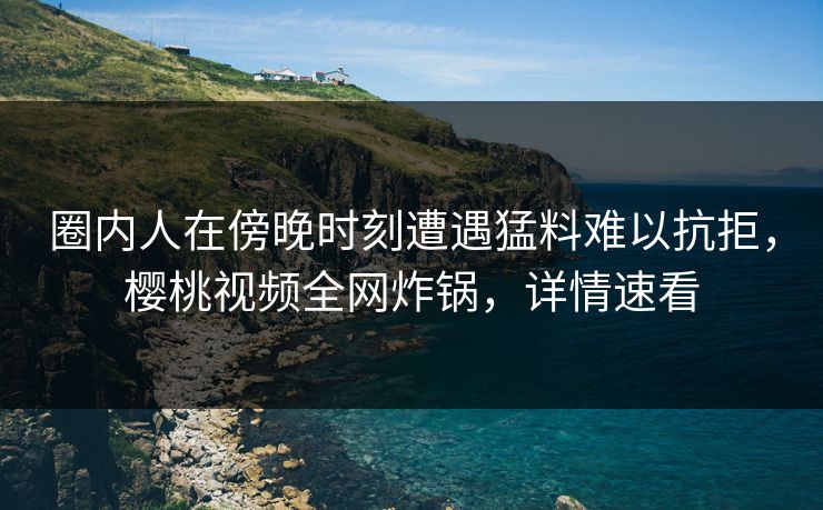 圈内人在傍晚时刻遭遇猛料难以抗拒,樱桃视频全网炸锅,详情速看 圈内人在傍晚时刻遭遇猛料难以抗拒,樱桃视频全网炸锅,详情速看