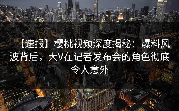 【速报】樱桃视频深度揭秘:爆料风波背后,大V在记者发布会的角色彻底令人意外 【速报】樱桃视频深度揭秘:爆料风波背后,大V在记者发布会的角色彻底令人意外