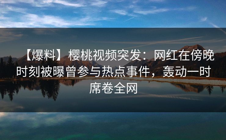 【爆料】樱桃视频突发：网红在傍晚时刻被曝曾参与热点事件，轰动一时席卷全网