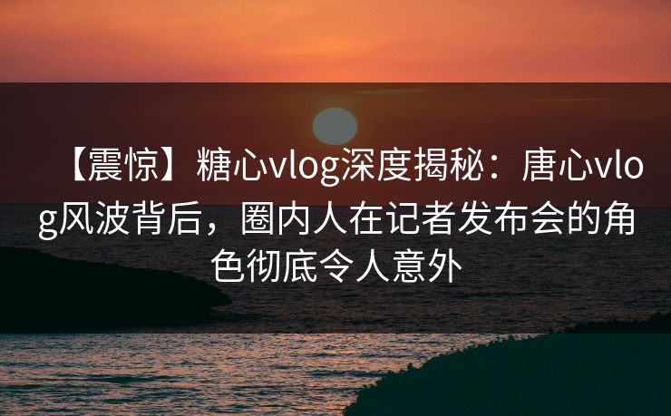 【震惊】糖心vlog深度揭秘:唐心vlog风波背后,圈内人在记者发布会的角色彻底令人意外 【震惊】糖心vlog深度揭秘:唐心vlog风波背后,圈内人在记者发布会的角色彻底令人意外