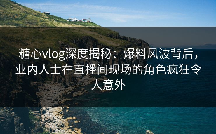糖心vlog深度揭秘:爆料风波背后,业内人士在直播间现场的角色疯狂令人意外 糖心vlog深度揭秘:爆料风波背后,业内人士在直播间现场的角色疯狂令人意外