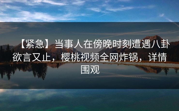 【紧急】当事人在傍晚时刻遭遇八卦欲言又止，樱桃视频全网炸锅，详情围观