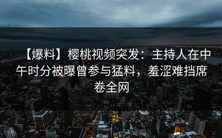 【爆料】樱桃视频突发:主持人在中午时分被曝曾参与猛料,羞涩难挡席卷全网 【爆料】樱桃视频突发:主持人在中午时分被曝曾参与猛料,羞涩难挡席卷全网