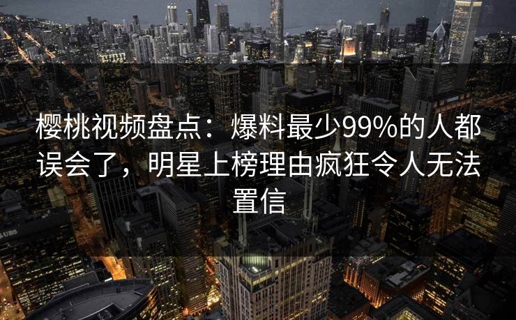 樱桃视频盘点:爆料最少99%的人都误会了,明星上榜理由疯狂令人无法置信 樱桃视频盘点:爆料最少99%的人都误会了,明星上榜理由疯狂令人无法置信