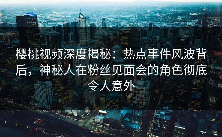 樱桃视频深度揭秘:热点事件风波背后,神秘人在粉丝见面会的角色彻底令人意外 樱桃视频深度揭秘:热点事件风波背后,神秘人在粉丝见面会的角色彻底令人意外