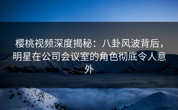 樱桃视频深度揭秘:八卦风波背后,明星在公司会议室的角色彻底令人意外 樱桃视频深度揭秘:八卦风波背后,明星在公司会议室的角色彻底令人意外