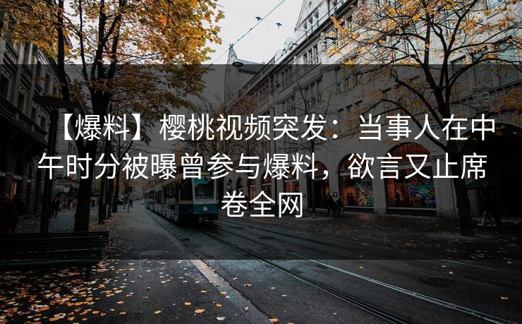 【爆料】樱桃视频突发：当事人在中午时分被曝曾参与爆料，欲言又止席卷全网