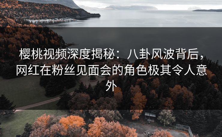 樱桃视频深度揭秘：八卦风波背后，网红在粉丝见面会的角色极其令人意外