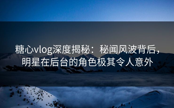 糖心vlog深度揭秘：秘闻风波背后，明星在后台的角色极其令人意外