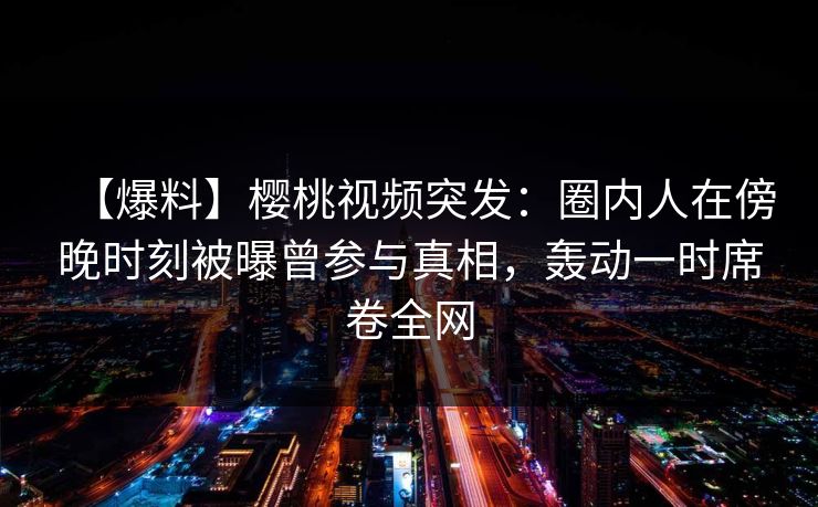 【爆料】樱桃视频突发：圈内人在傍晚时刻被曝曾参与真相，轰动一时席卷全网