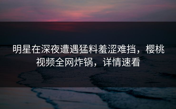 明星在深夜遭遇猛料羞涩难挡，樱桃视频全网炸锅，详情速看