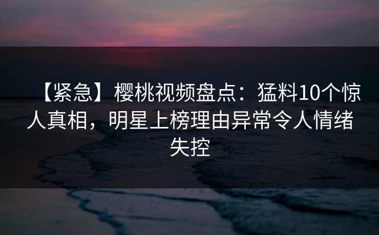 【紧急】樱桃视频盘点:猛料10个惊人真相,明星上榜理由异常令人情绪失控 【紧急】樱桃视频盘点:猛料10个惊人真相,明星上榜理由异常令人情绪失控