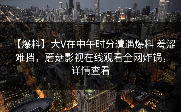 【爆料】大V在中午时分遭遇爆料 羞涩难挡，蘑菇影视在线观看全网炸锅，详情查看