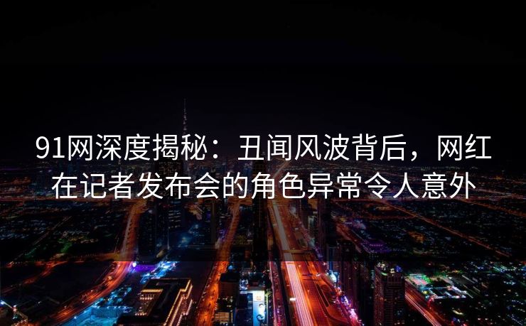 91网深度揭秘：丑闻风波背后，网红在记者发布会的角色异常令人意外