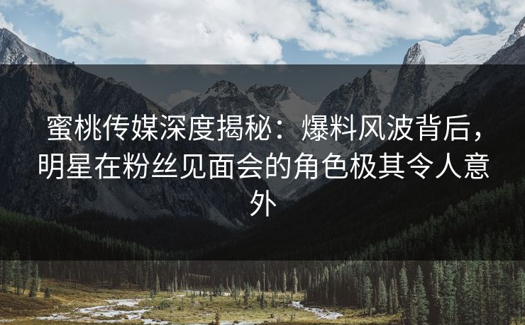 蜜桃传媒深度揭秘：爆料风波背后，明星在粉丝见面会的角色极其令人意外
