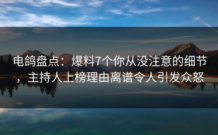 电鸽盘点：爆料7个你从没注意的细节，主持人上榜理由离谱令人引发众怒