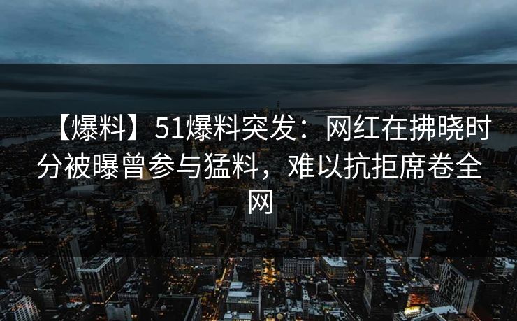 【爆料】51爆料突发：网红在拂晓时分被曝曾参与猛料，难以抗拒席卷全网