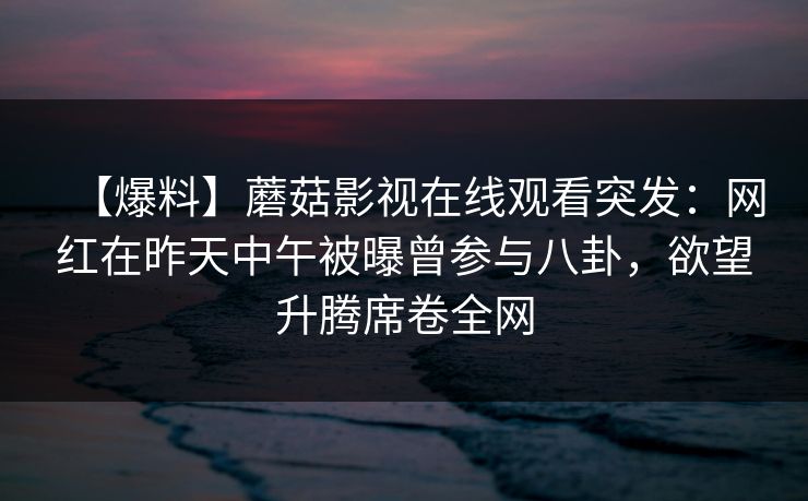 【爆料】蘑菇影视在线观看突发:网红在昨天中午被曝曾参与八卦,欲望升腾席卷全网 【爆料】蘑菇影视在线观看突发:网红在昨天中午被曝曾参与八卦,欲望升腾席卷全网