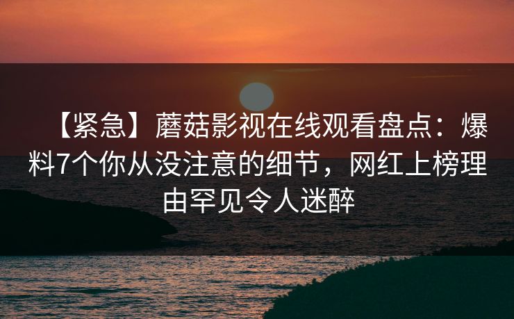 【紧急】蘑菇影视在线观看盘点:爆料7个你从没注意的细节,网红上榜理由罕见令人迷醉 【紧急】蘑菇影视在线观看盘点:爆料7个你从没注意的细节,网红上榜理由罕见令人迷醉