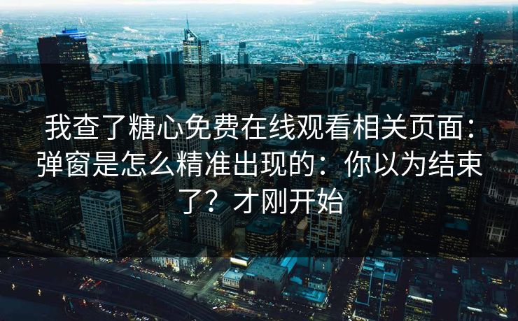 我查了糖心免费在线观看相关页面：弹窗是怎么精准出现的：你以为结束了？才刚开始
