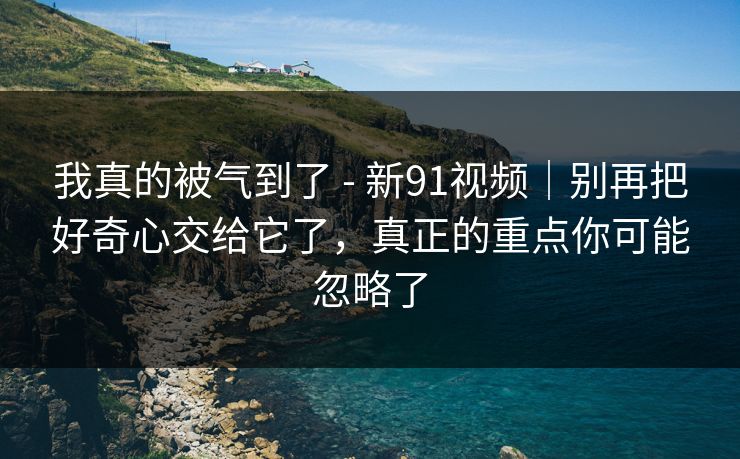 我真的被气到了 - 新91视频｜别再把好奇心交给它了，真正的重点你可能忽略了