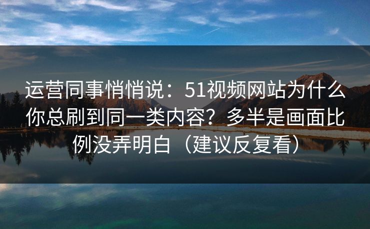 运营同事悄悄说：51视频网站为什么你总刷到同一类内容？多半是画面比例没弄明白（建议反复看）