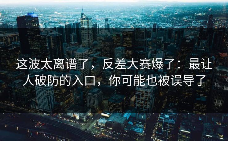 这波太离谱了，反差大赛爆了：最让人破防的入口，你可能也被误导了