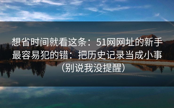 想省时间就看这条:51网网址的新手最容易犯的错:把历史记录当成小事(别说我没提醒) 想省时间就看这条:51网网址的新手最容易犯的错:把历史记录当成小事(别说我没提醒)