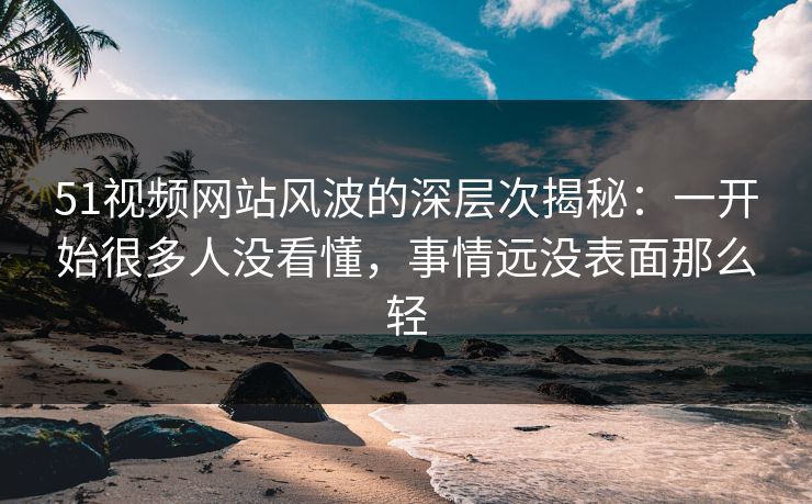 51视频网站风波的深层次揭秘：一开始很多人没看懂，事情远没表面那么轻