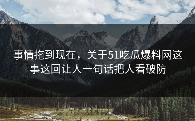 事情拖到现在,关于51吃瓜爆料网这事这回让人一句话把人看破防 事情拖到现在,关于51吃瓜爆料网这事这回让人一句话把人看破防