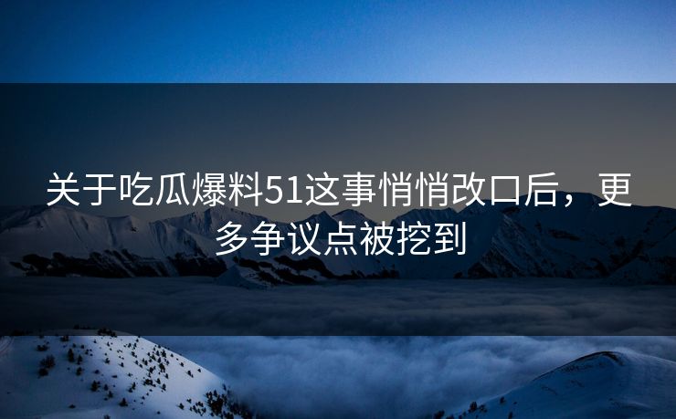 关于吃瓜爆料51这事悄悄改口后，更多争议点被挖到