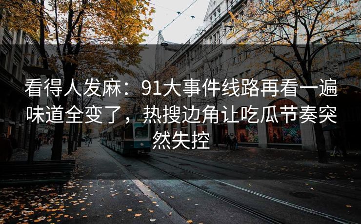 看得人发麻：91大事件线路再看一遍味道全变了，热搜边角让吃瓜节奏突然失控